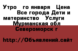  Утро 1-го января › Цена ­ 18 - Все города Дети и материнство » Услуги   . Мурманская обл.,Североморск г.